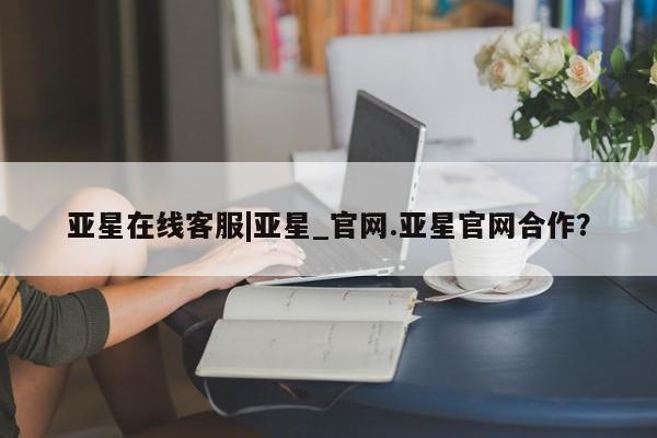 亚星_官网 亚星管理平台亚星在线客服|亚星_官网.亚星官网合作？