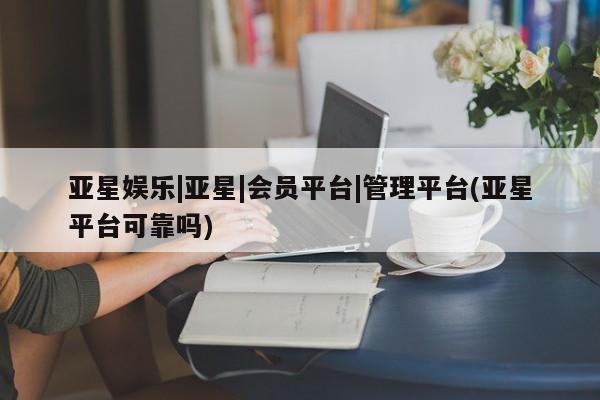 亚星_官网 亚星管理平台亚星娱乐|亚星|会员平台|管理平台(亚星平台可靠吗)