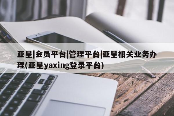 亚星_官网 亚星管理平台亚星|会员平台|管理平台|亚星相关业务办理(亚星yaxing登录平台)