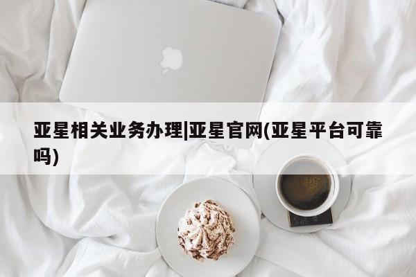 亚星_官网 亚星管理平台亚星相关业务办理|亚星官网(亚星平台可靠吗)