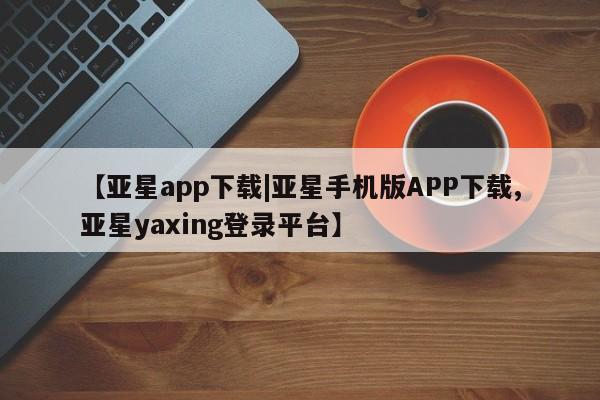 亚星_官网 亚星管理平台【亚星app下载|亚星手机版APP下载,亚星yaxing登录平台】