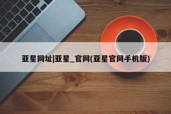 亚星_官网 亚星管理平台亚星网址|亚星_官网(亚星官网手机版)