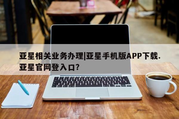 亚星_官网 亚星管理平台亚星相关业务办理|亚星手机版APP下载.亚星官网登入口？