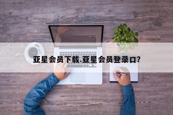 亚星_官网 亚星管理平台亚星会员下载.亚星会员登录口？