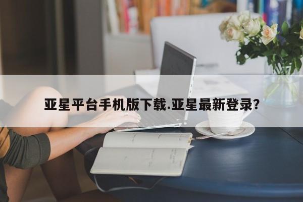 亚星_官网 亚星管理平台亚星平台手机版下载.亚星最新登录？