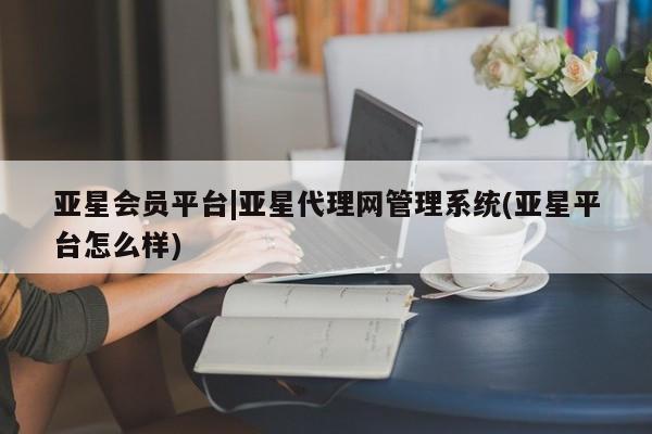亚星_官网 亚星管理平台亚星会员平台|亚星代理网管理系统(亚星平台怎么样)