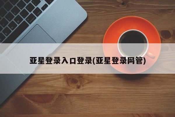亚星_官网 亚星管理平台亚星登录入口登录(亚星登录网管)