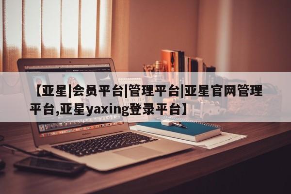 亚星_官网 亚星管理平台【亚星|会员平台|管理平台|亚星官网管理平台,亚星yaxing登录平台】