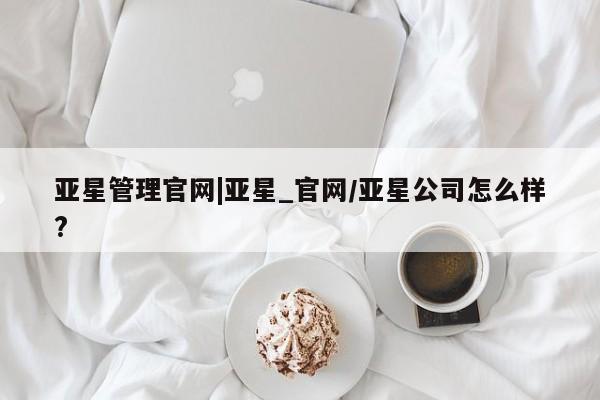 亚星_官网 亚星管理平台亚星管理官网|亚星_官网/亚星公司怎么样?