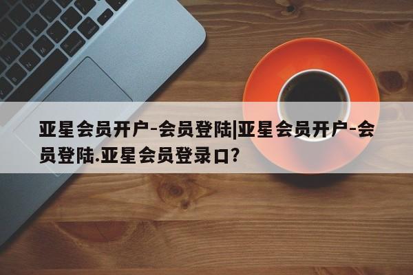 亚星_官网 亚星管理平台亚星会员开户-会员登陆|亚星会员开户-会员登陆.亚星会员登录口？