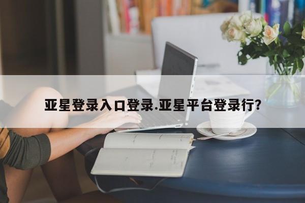 亚星_官网 亚星管理平台亚星登录入口登录.亚星平台登录行？