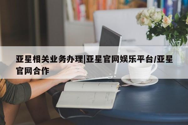 亚星_官网 亚星管理平台亚星相关业务办理|亚星官网娱乐平台/亚星官网合作