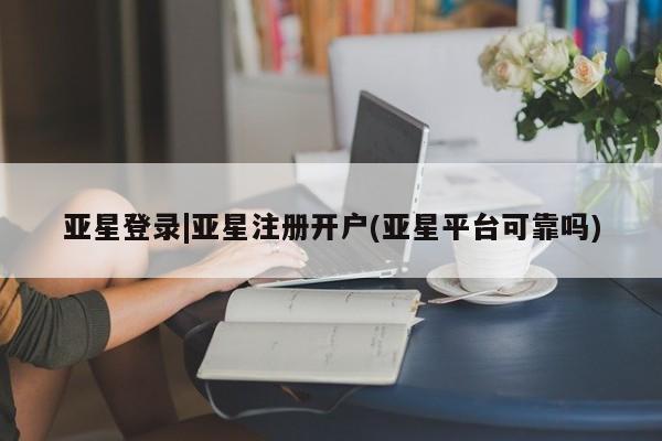 亚星_官网 亚星管理平台亚星登录|亚星注册开户(亚星平台可靠吗)