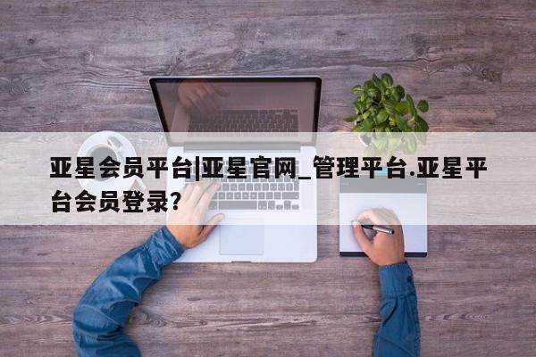 亚星_官网 亚星管理平台亚星会员平台|亚星官网_管理平台.亚星平台会员登录？
