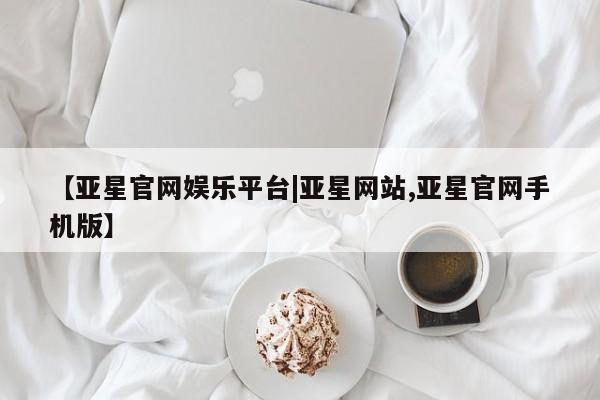 亚星_官网 亚星管理平台【亚星官网娱乐平台|亚星网站,亚星官网手机版】