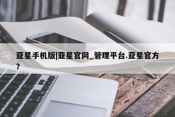 亚星_官网 亚星管理平台亚星手机版|亚星官网_管理平台.亚星官方？