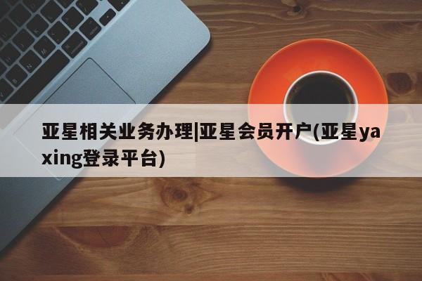 亚星_官网 亚星管理平台亚星相关业务办理|亚星会员开户(亚星yaxing登录平台)