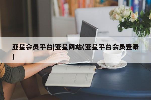 亚星_官网 亚星管理平台亚星会员平台|亚星网站(亚星平台会员登录)