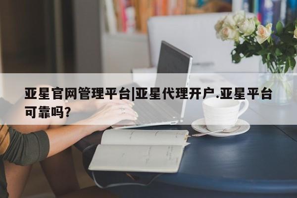 亚星_官网 亚星管理平台亚星官网管理平台|亚星代理开户.亚星平台可靠吗？