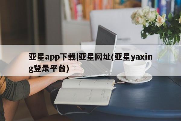 亚星_官网 亚星管理平台亚星app下载|亚星网址(亚星yaxing登录平台)