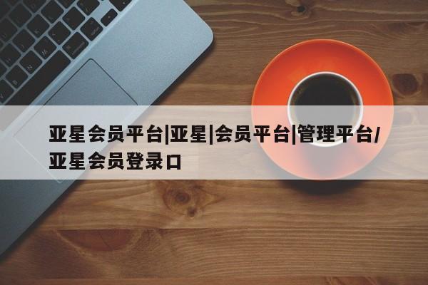 亚星_官网 亚星管理平台亚星会员平台|亚星|会员平台|管理平台/亚星会员登录口