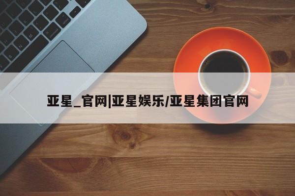 亚星_官网 亚星管理平台亚星_官网|亚星娱乐/亚星集团官网