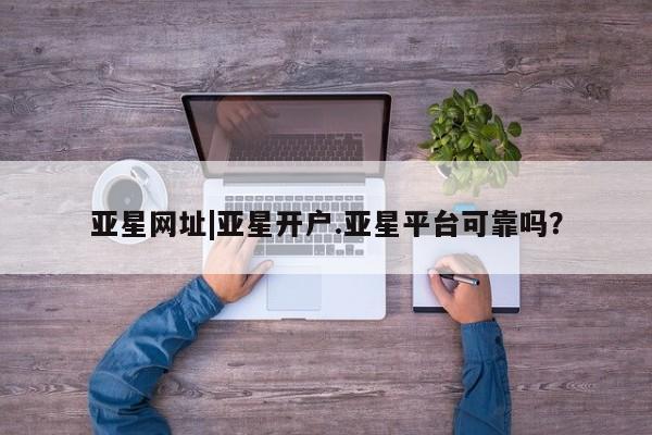 亚星_官网 亚星管理平台亚星网址|亚星开户.亚星平台可靠吗？
