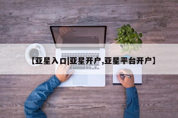 亚星_官网 亚星管理平台【亚星入口|亚星开户,亚星平台开户】