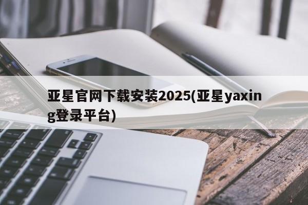 亚星_官网 亚星管理平台亚星官网下载安装2025(亚星yaxing登录平台)