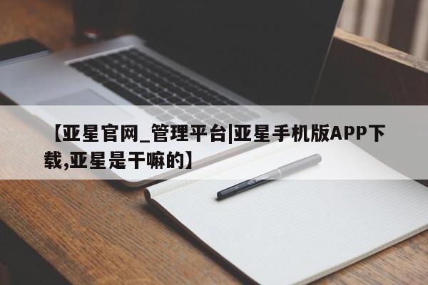亚星_官网 亚星管理平台【亚星官网_管理平台|亚星手机版APP下载,亚星是干嘛的】