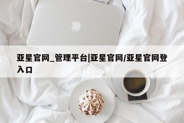 亚星_官网 亚星管理平台亚星官网_管理平台|亚星官网/亚星官网登入口