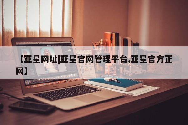 亚星_官网 亚星管理平台【亚星网址|亚星官网管理平台,亚星官方正网】