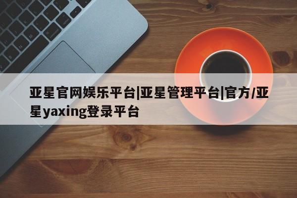 亚星_官网 亚星管理平台亚星官网娱乐平台|亚星管理平台|官方/亚星yaxing登录平台
