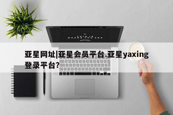 亚星_官网 亚星管理平台亚星网址|亚星会员平台.亚星yaxing登录平台？