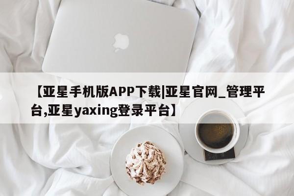 亚星_官网 亚星管理平台【亚星手机版APP下载|亚星官网_管理平台,亚星yaxing登录平台】