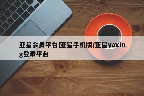 亚星_官网 亚星管理平台亚星会员平台|亚星手机版/亚星yaxing登录平台