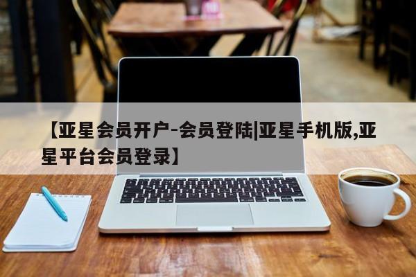亚星_官网 亚星管理平台【亚星会员开户-会员登陆|亚星手机版,亚星平台会员登录】